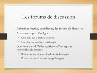 Les forums de discussion
• Animation réactive, quotidienne, des forums de discussion
• Assistants en première ligne:
• Questions sur la matière du cours
• Questions de déboggage technique
• Questions plus difficiles redirigées à l’enseignant
responsible du module:
• Remises en question des fondements théoriques
• Remises en question du design pédagogique
 