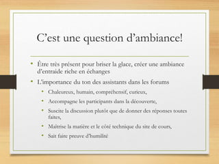 C’est une question d’ambiance!
• Être très présent pour briser la glace, créer une ambiance
d’entraide riche en échanges
• L’importance du ton des assistants dans les forums
• Chaleureux, humain, compréhensif, curieux,
• Accompagne les participants dans la découverte,
• Suscite la discussion plutôt que de donner des réponses toutes
faites,
• Maîtrise la matière et le côté technique du site de cours,
• Sait faire preuve d’humilité
 