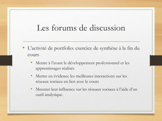 Les forums de discussion
• L’activité de portfolio: exercice de synthèse à la fin du
cours
• Mettre à l’avant le développement professionnel et les
apprentissages réalisés
• Mettre en évidence les meilleures interactions sur les
réseaux sociaux en lien avec le cours
• Mesurer leur influence sur les réseaux sociaux à l’aide d’un
outil analytique.
 