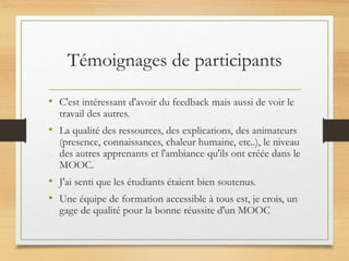 Témoignages de participants
• C'est intéressant d'avoir du feedback mais aussi de voir le
travail des autres.
• La qualité des ressources, des explications, des animateurs
(presence, connaissances, chaleur humaine, etc..), le niveau
des autres apprenants et l'ambiance qu'ils ont créée dans le
MOOC.
• J'ai senti que les étudiants étaient bien soutenus.
• Une équipe de formation accessible à tous est, je crois, un
gage de qualité pour la bonne réussite d'un MOOC
 