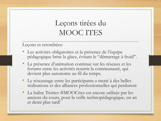 Leçons tirées du
MOOC ITES
Leçons et retombées:
• Les activités obligatoires et la présence de l’équipe
pédagogique brise la glace, évitant le “démarrage à froid”.
• La présence d’animation continue sur les réseaux et les
forums entre les activités nourrit la communauté, qui
devient plus autonome au fil du temps.
• Le réseautage entre les participants a mené à des belles
réalisations et des alliances professionnelles qui perdurent
• La balise Twitter #MOOCites est encore utilisée par les
anciens du cours, pour la veille technopédagogique, un an
et demi plus tard!
 