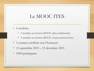 Le MOOC ITES
• 6 modules:
• 3 modules au format xMOOC (plus traditionnel)
• 3 modules au format cMOOC (socioconstructiviste)
• 1 examen certifiant (sur l’honneur)
• 13 septembre 2015 – 15 décembre 2015
• 1650 participants
 
