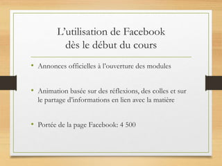 L’utilisation de Facebook
dès le début du cours
• Annonces officielles à l’ouverture des modules
• Animation basée sur des réflexions, des colles et sur
le partage d’informations en lien avec la matière
• Portée de la page Facebook: 4 500
 