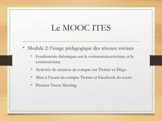 Le MOOC ITES
• Module 2: l’usage pédagogique des réseaux sociaux
• Fondements théoriques sur le socioconstructivisme et le
connectivisme
• Activités de création de compte sur Twitter et Diigo
• Mise à l’avant du compte Twitter et Facebook du cours
• Premier Tweet Meeting
 