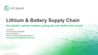 Confidential. © 2017 IHS MarkitTM. All Rights Reserved.Confidential. © 2017 IHS MarkitTM. All Rights Reserved.
Lithium & Battery Supply Chain
Are electric vehicle makers putting the cart before the horse?
June 2018
Vincent Ledoux-Pedailles
Associate Director
Lithium & Battery Materials Research
Vincent.ledouxpedailles@ihsmarkit.com
 