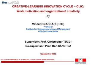 CREATIVE-LEARNING INNOVATION CYCLE – CLIC:
                      Work motivation and organizational creativity
                                                                  by

                                             Vincent NASSAR (PhD)
                                                        Professor
                                    Institute for Entrepreneurship and Management
                                                   HES-SO Valais Wallis




                                  Supervisor: Prof. Christopher TUCCI
                                   Co-supervisor: Prof. Ron SANCHEZ

                                                         October 04, 2012

COLLEGE OF MANAGEMENT OF TECHNOLOGY – Chair of Corporate Strategy & Innovation


                                                                                    -1-
 