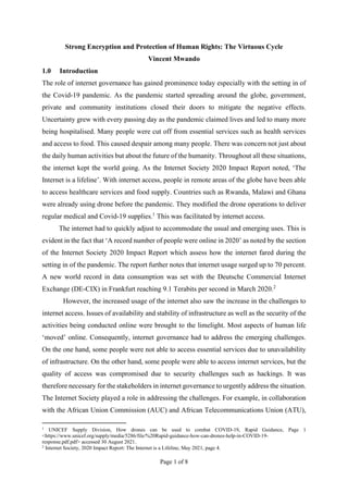 Page 1 of 8
Strong Encryption and Protection of Human Rights: The Virtuous Cycle
Vincent Mwando
1.0 Introduction
The role of internet governance has gained prominence today especially with the setting in of
the Covid-19 pandemic. As the pandemic started spreading around the globe, government,
private and community institutions closed their doors to mitigate the negative effects.
Uncertainty grew with every passing day as the pandemic claimed lives and led to many more
being hospitalised. Many people were cut off from essential services such as health services
and access to food. This caused despair among many people. There was concern not just about
the daily human activities but about the future of the humanity. Throughout all these situations,
the internet kept the world going. As the Internet Society 2020 Impact Report noted, ‘The
Internet is a lifeline’. With internet access, people in remote areas of the globe have been able
to access healthcare services and food supply. Countries such as Rwanda, Malawi and Ghana
were already using drone before the pandemic. They modified the drone operations to deliver
regular medical and Covid-19 supplies.1
This was facilitated by internet access.
The internet had to quickly adjust to accommodate the usual and emerging uses. This is
evident in the fact that ‘A record number of people were online in 2020’ as noted by the section
of the Internet Society 2020 Impact Report which assess how the internet fared during the
setting in of the pandemic. The report further notes that internet usage surged up to 70 percent.
A new world record in data consumption was set with the Deutsche Commercial Internet
Exchange (DE-CIX) in Frankfurt reaching 9.1 Terabits per second in March 2020.2
However, the increased usage of the internet also saw the increase in the challenges to
internet access. Issues of availability and stability of infrastructure as well as the security of the
activities being conducted online were brought to the limelight. Most aspects of human life
‘moved’ online. Consequently, internet governance had to address the emerging challenges.
On the one hand, some people were not able to access essential services due to unavailability
of infrastructure. On the other hand, some people were able to access internet services, but the
quality of access was compromised due to security challenges such as hackings. It was
therefore necessary for the stakeholders in internet governance to urgently address the situation.
The Internet Society played a role in addressing the challenges. For example, in collaboration
with the African Union Commission (AUC) and African Telecommunications Union (ATU),
1
UNICEF Supply Division, How drones can be used to combat COVID-19, Rapid Guidance, Page 1
<https://www.unicef.org/supply/media/5286/file/%20Rapid-guidance-how-can-drones-help-in-COVID-19-
response.pdf.pdf> accessed 30 August 2021.
2
Internet Society, 2020 Impact Report: The Internet is a Lifeline, May 2021, page 4.
 