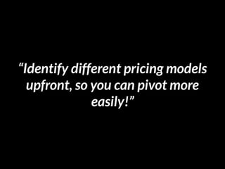 “Identify different pricing models
upfront, so you can pivot more
easily!”
 