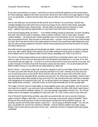 Funeral for Vincent Poloney Annville PA 11 March 2022
1
If I go back some twenty or so years, I remember our family and friends gathering in this sacred space
for many weddings, baptisms and other sacraments. But as time has moved on and age begins to creep
up on our generation, it seems we have been here way too often to mourn the death of one of our loved
ones.
And so, this afternoon we remember the life and the love of Vincent. As we all know, Vincent was
mentally disabled since birth which had an enormous impact on him and his entire family, especially
through the childhood years. Being honest…life was often not always easy for everyone in many
ways…yielding many learning opportunities on how best to love and show compassion.
In the second reading today we heard, “…if our earthly dwelling should be destroyed, we have a building
from God. [For] What is seen is transitory, what is unseen is eternal.” And in many ways, Vincent’s
“earthly dwelling” – his physical and mental capacities were much diminished. So, for most people, when
they encountered Vincent, they focused on what was seen – a grown man functioning as a child the best
he could. But if one took the time to be really present to Vincent, they would have been blessed by what
was not seen and thus experience Vincent’s internal divine presence and love that he had for his family
and those close to him.
And while Vincent was physically and emotionally dis-abled – when it came to love he had the capacity
to be very ‘able’ indeed. Being in the season of Lent while writing this homily gave me reason to pause
and to believe that in some respect I think Vincent had an advantage over most, if not all of us.
For Lent is a 40-day season where we are called to spend time to remember what is real. It is a time to
open our eyes on how numb we have become to the obsessions and addictions in our lives. It is a time
to remember who we really are – in Christ. It is a time to examine the cracks and wounds of our lives and
to allow the light of Christ to shine forth from those cracks and onto others. For we all wrestle with this
lifetime battle of living our true self and not hiding behind our false self.
But for Vincent – there was no false self. He had no capacity to build up some fake image to live behind.
For when you were with Vincent all you would see and hear is true self – honesty at its core and trust
me, he was never one to mince words. But to be frank with you that, at times, that came with a price.
Just ask many of the extended family members who are here. For when they were dating...Vincent had a
way of honestly seeing other people as they were and if he saw someone who was insincere or perhaps
a bit disingenuous he would just call it out! So, we all got used to his critiques of people who may have
been dating family members…and truth be told, as time would eventually tell, he was usually right!
The magic of Vincent was his innate ability to merge together grace, love and laughter. Like the time his
mom took him to see Dr. Luce who had a full-size skeleton model in his office. And while I wasn’t there, I
have to assume that for whatever reason, Dr. Luce was perhaps aggravating Vincent a bit. So, Vincent
walked over to the skeleton and grabbed it’s hand and said, “Dr. Luce, I have a bone to pick with you!”
One of Vincent’s favorite family activities was when we would all pile into cars to see the Christmas
Lights a Koziar’s Village in Bernville, or in Vincent’s vernacular it was simply “going to Birdville!” When
the day for that annual excursion arrived he was beyond excited from the moment he woke up. He
would go around and remind each person, every hour – “we are going to Birdville tonight!” So, this one
year, we all piled into cars for the road trip to ‘Birdville.’ Truth be told the weather was really crappy –
frankly I had no idea why we were even on the road…other than Vincent’s constant chants about going
to Birdville!
 