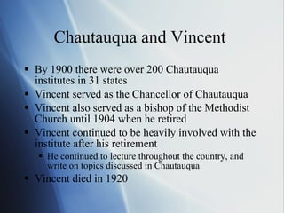 Chautauqua and Vincent  By 1900 there were over 200 Chautauqua institutes in 31 states Vincent served as the Chancellor of Chautauqua  Vincent also served as a bishop of the Methodist Church until 1904 when he retired  Vincent continued to be heavily involved with the institute after his retirement He continued to lecture throughout the country, and write on topics discussed in Chautauqua Vincent died in 1920 
