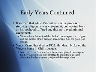 Early Years Continued  It seemed that while Vincent was in the process of studying religion he was enjoying it, but looking back on his boyhood suffered and thus portrayed minimal excitement.  Vincent later determined that he had been exposed to religion and the morbid strain that can accompany it, at too young of an age. Vincent’s mother died in 1852. Her death broke up the Vincent home in Chillisquaque. John moved to Newark, New Jersey and placed in charge of the City Mission. He was tempted to look into a college education but he eventually rejected the temptation. 