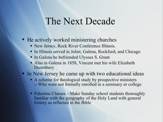 The Next Decade   e actively worked ministering churches New Jersey, Rock River Conference Illinois. In Illinois served in Joliet, Galena, Rockford, and Chicago In Galena he befriended Ulysses S. Grant Also in Galena in 1858, Vincent met his wife Elizabeth Dusenbury In New Jersey he came up with two educational ideas A scheme for theological study by prospective ministers -  Who were not formally enrolled in a seminary or college Palestine Classes – Make Sunday school students thoroughly familiar with the geography of the Holy Land with general history as reflected in the Bible  