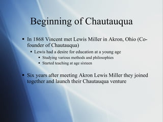 Beginning of  Chautauqua In 1868 Vincent met Lewis Miller in Akron, Ohio (Co-founder of Chautauqua)  Lewis had a desire for education at a young age Studying various methods and philosophies Started teaching at age sixteen  Six years after meeting Akron Lewis Miller they joined together and launch their Chautauqua venture 