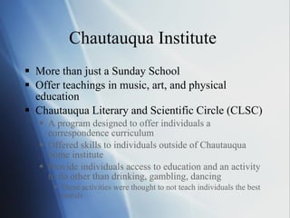 Chautauqua Institute  More than just a Sunday School Offer teachings in music, art, and physical education Chautauqua Literary and Scientific Circle (CLSC) A program designed to offer individuals a correspondence curriculum Offered skills to individuals outside of Chautauqua home institute Provide individuals access to education and an activity to do other than drinking, gambling, dancing  These activities were thought to not teach individuals the best morals   