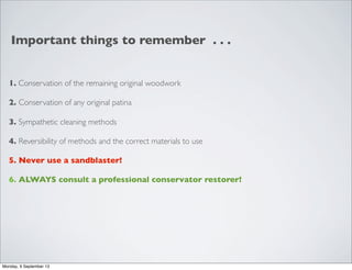 Important things to remember . . .
1. Conservation of the remaining original woodwork
2. Conservation of any original patina
3. Sympathetic cleaning methods
4. Reversibility of methods and the correct materials to use
5. Never use a sandblaster!
6. ALWAYS consult a professional conservator restorer!
Monday, 9 September 13
 
