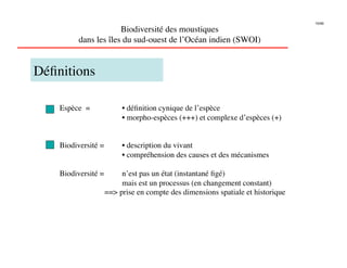 10/46

                       Biodiversité des moustiques
          dans les îles du sud-ouest de l’Océan indien (SWOI)
                                                            


Déﬁnitions

    Espèce =           
• déﬁnition cynique de l’espèce
            
          
• morpho-espèces (+++) et complexe d’espèces (+)


    Biodiversité =     
• description du vivant
             
         
• compréhension des causes et des mécanismes

    Biodiversité =     
n’est pas un état (instantané ﬁgé)
             
         
mais est un processus (en changement constant)
             
     == prise en compte des dimensions spatiale et historique 
 