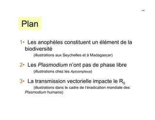 2/46




Plan

1• Les anophèles constituent un élément de la
  biodiversité
       (illustrations aux Seychelles et à Madagascar)

2• Les Plasmodium n’ont pas de phase libre
       (illustrations chez les Apicomplexa)

3• La transmission vectorielle impacte le R0
      (illustrations dans le cadre de l’éradication mondiale des
  Plasmodium humains)
 