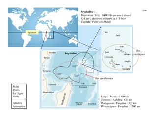 21/46
                        Seychelles :
                        Population (2009) : 84 000 (la plus petite d’Afrique)
                        451 km2; plusieurs archipels (± 115 îles)
                        Capitale: Victoria (à Mahé)


             équateur
                    




                                                                                    Iles
                                                                                 granitiques
                                                                                           




                                       Iles coralliennes

Mahé
Pralin
La Digue
Aride
                                       Kenya - Mahé : 1 400 km
                                             Comoros - Aldabra : 420 km
Aldabra
                                     Madagascar - Farquhar : 300 km
Asumption
                                   Mascareignes - Farquhar : 1 500 km
 