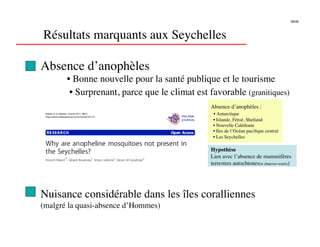 28/46




Résultats marquants aux Seychelles

Absence d’anophèles
       • Bonne nouvelle pour la santé publique et le tourisme
        • Surprenant, parce que le climat est favorable (granitiques)
                                               Absence d’anophèles :
                                                • Antarctique
                                                • Islande, Féroé, Shetland
                                                • Nouvelle Calédonie
                                                • Iles de l’Océan paciﬁque central
                                                • Les Seychelles

                                               Hypothèse
                                               Lien avec l’absence de mammifères
                                               terrestres autochtones(≠ chauves-souris)




Nuisance considérable dans les îles coralliennes
(malgré la quasi-absence d’Hommes)
 