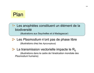 3/46




Plan

1• Les anophèles constituent un élément de la
  biodiversité
       (illustrations aux Seychelles et à Madagascar)

2• Les Plasmodium n’ont pas de phase libre
       (illustrations chez les Apicomplexa)

3• La transmission vectorielle impacte le R0
      (illustrations dans le cadre de l’éradication mondiale des
  Plasmodium humains)
 
