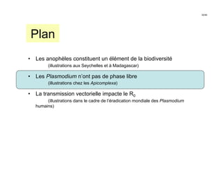 32/46




 Plan
•  Les anophèles constituent un élément de la biodiversité
         (illustrations aux Seychelles et à Madagascar)

•  Les Plasmodium n’ont pas de phase libre
         (illustrations chez les Apicomplexa)

•  La transmission vectorielle impacte le R0
        (illustrations dans le cadre de l’éradication mondiale des Plasmodium
   humains)
 