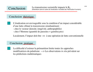 45/46
                       La transmission vectorielle impacte le R0
Conclusion
            (illustrations dans le cadre de l’éradication mondiale des Plasmodium humains)




Conclusion théorique

   L’éradication est envisageable sous la condition d’un impact considérable
   d’une lutte ciblant la transmission simultanément :
   -  chez le vecteur (densité, longévité, anthropophilie)
   -  chez l’Homme (quantité de parasites = gamétocytes)
   Localement, l’impact doit être  à une opération de lutte conventionnelle


Conclusion pratique
   La difﬁculté d’estimer la prémunition limite toutes les approches
   modélisatrices du paludisme --- Les observations in situ prévalent sur
   les prédictions mathématiques
 