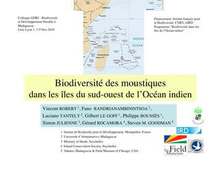 Colloque GDRI - Biodiversité                                                                           Financement: Institut français pour
et Développement Durable à                                                                             la Biodiversité, CNRS, AIRD
Madagascar
                                                                                            Programme “Biodiversité dans les
Univ Lyon 1: 3-5 Nov 2010
                                                                             îles de l’Océan indien”




                          Biodiversité des moustiques
       dans les îles du sud-ouest de l’Océan indien
                 Vincent ROBERT 1, Fano RANDRIANAMBININTSOA 2,
                 Luciano TANTELY 2, Gilbert LE GOFF 1, Philippe BOUSSÈS 1,
                 Simon JULIENNE 3, Gérard ROCAMORA 4, Steven M. GOODMAN 5
                               1   Institut de Recherche pour le Développement, Montpellier, France
                               2   Université d’Antananarivo, Madagascar
                               3   Ministry of Heath, Seychelles
                               4   Island Conservation Society, Seychelles
                               5   Vahatra, Madagascar  Field Museum of Chicago, USA
 