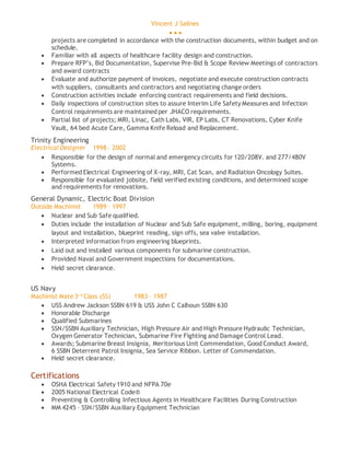 Vincent J Salines
  
projects are completed in accordance with the construction documents, within budget and on
schedule.
 Familiar with all aspects of healthcare facility design and construction.
 Prepare RFP’s, Bid Documentation, Supervise Pre-Bid & Scope Review Meetings of contractors
and award contracts
 Evaluate and authorize payment of invoices, negotiate and execute construction contracts
with suppliers, consultants and contractors and negotiating change orders
 Construction activities include enforcing contract requirements and field decisions.
 Daily inspections of construction sites to assure Interim Life Safety Measures and Infection
Control requirements are maintained per JHACO requirements.
 Partial list of projects; MRI, Linac, Cath Labs, VIR, EP Labs, CT Renovations, Cyber Knife
Vault, 64 bed Acute Care, Gamma Knife Reload and Replacement.
Trinity Engineering
Electrical Designer 1998 – 2002
 Responsible for the design of normal and emergency circuits for 120/208V. and 277/480V
Systems.
 Performed Electrical Engineering of X-ray, MRI, Cat Scan, and Radiation Oncology Suites.
 Responsible for evaluated jobsite, field verified existing conditions, and determined scope
and requirements for renovations.
General Dynamic, Electric Boat Division
Outside Machinist 1989 – 1997
 Nuclear and Sub Safe qualified.
 Duties include the installation of Nuclear and Sub Safe equipment, milling, boring, equipment
layout and installation, blueprint reading, sign offs, sea valve installation.
 Interpreted information from engineering blueprints.
 Laid out and installed various components for submarine construction.
 Provided Naval and Government inspections for documentations.
 Held secret clearance.
US Navy
Machinist Mate 3r d
Class (SS) 1983 – 1987
 USS Andrew Jackson SSBN 619 & USS John C Calhoun SSBN 630
 Honorable Discharge
 Qualified Submarines
 SSN/SSBN Auxiliary Technician, High Pressure Air and High Pressure Hydraulic Technician,
Oxygen Generator Technician, Submarine Fire Fighting and Damage Control Lead.
 Awards; Submarine Breast Insignia, Meritorious Unit Commendation, Good Conduct Award,
6 SSBN Deterrent Patrol Insignia, Sea Service Ribbon. Letter of Commendation.
 Held secret clearance.
Certifications
 OSHA Electrical Safety 1910 and NFPA 70e
 2005 National Electrical Code®
 Preventing & Controlling Infectious Agents in Healthcare Facilities During Construction
 MM 4245 – SSN/SSBN Auxiliary Equipment Technician
 