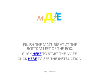 мдŻΈ

   FINISH THE MAZE RIGHT AT THE
      BOTTOM LEFT OF THE BOX.
   CLICK HERE TO START THE MAZE.
CLICK HERE TO SEE THE INSTRUCTION.

             MAZE OF VINCENT
 