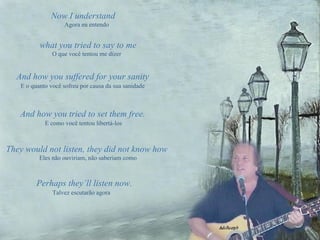 Now I understand  And how you suffered for your sanity E o quanto você sofreu por causa da sua sanidade And how you tried to set them free. E como você tentou libertá-los They would not listen, they did not know how Eles não ouviriam, não saberiam como Perhaps they’ll listen now.   Talvez escutarão agora what you tried to say to me Agora eu entendo O que você tentou me dizer 