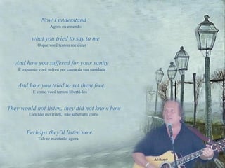 Now I understand O que você tentou me dizer And how you suffered for your sanity E o quanto você sofreu por causa da sua sanidade And how you tried to set them free. E como você tentou libertá-los They would not listen, they did not know how Eles não ouviriam,  não saberiam como Perhaps they’ll listen now. Talvez escutarão agora what you tried to say to me Agora eu entendo 