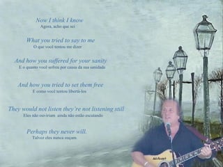 Now I think I know Agora, acho que sei And how you suffered for your sanity  E o quanto você sofreu por causa da sua sanidade And how you tried to set them free   E como você tentou libertá-los They would not listen they’re not listening still  Eles não ouviriam  ainda não estão escutando Perhaps they never will.  Talvez eles nunca ouçam . What you tried to say to me   O que você tentou me dizer 