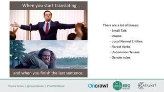 Vincent Terrasi | @vincentterrasi | #TechSEOBoost
There are a lot of biases:
◦ Small Talk
◦ Idioms
◦ Local Named Entities
◦ Rarest Verbs
◦ Uncommon Tenses
◦ Gender rules
 