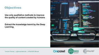 Vincent Terrasi | @vincentterrasi | #TechSEOBoost
Objectives
Use only qualitative methods to improve
the quality of content created by humans
Extract the knowledge learnt by the Deep
Learning.
 