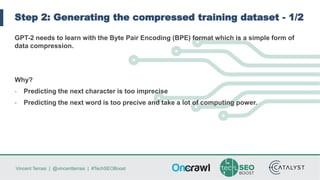 Vincent Terrasi | @vincentterrasi | #TechSEOBoost
Step 2: Generating the compressed training dataset - 1/2
GPT-2 needs to learn with the Byte Pair Encoding (BPE) format which is a simple form of
data compression.
Why?
- Predicting the next character is too imprecise
- Predicting the next word is too precive and take a lot of computing power.
 