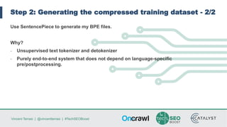 Vincent Terrasi | @vincentterrasi | #TechSEOBoost
Step 2: Generating the compressed training dataset - 2/2
Use SentencePiece to generate my BPE files.
Why?
- Unsupervised text tokenizer and detokenizer
- Purely end-to-end system that does not depend on language-specific
pre/postprocessing.
 