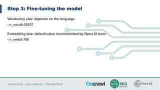 Vincent Terrasi | @vincentterrasi | #TechSEOBoost
Step 3: Fine-tuning the model
Vocabulary size: depends on the language
- n_vocab:50257
Embedding size: default value recommended by Open AI team
- n_embd:768
 