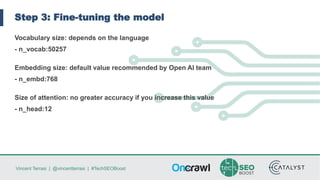 Vincent Terrasi | @vincentterrasi | #TechSEOBoost
Step 3: Fine-tuning the model
Vocabulary size: depends on the language
- n_vocab:50257
Embedding size: default value recommended by Open AI team
- n_embd:768
Size of attention: no greater accuracy if you increase this value
- n_head:12
 