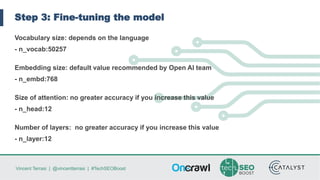 Vincent Terrasi | @vincentterrasi | #TechSEOBoost
Step 3: Fine-tuning the model
Vocabulary size: depends on the language
- n_vocab:50257
Embedding size: default value recommended by Open AI team
- n_embd:768
Size of attention: no greater accuracy if you increase this value
- n_head:12
Number of layers: no greater accuracy if you increase this value
- n_layer:12
 