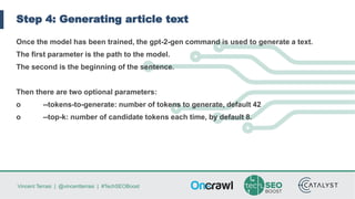 Vincent Terrasi | @vincentterrasi | #TechSEOBoost
Step 4: Generating article text
Once the model has been trained, the gpt-2-gen command is used to generate a text.
The first parameter is the path to the model.
The second is the beginning of the sentence.
Then there are two optional parameters:
o --tokens-to-generate: number of tokens to generate, default 42
o --top-k: number of candidate tokens each time, by default 8.
 