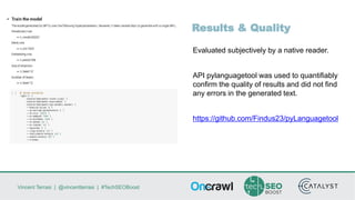 Vincent Terrasi | @vincentterrasi | #TechSEOBoost
Results & Quality
Evaluated subjectively by a native reader.
API pylanguagetool was used to quantifiably
confirm the quality of results and did not find
any errors in the generated text.
https://github.com/Findus23/pyLanguagetool
 