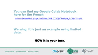 Vincent Terrasi | @vincentterrasi | #TechSEOBoost
You can find my Google Colab Notebook
here for the French
https://colab.research.google.com/drive/13Lbk1TYmTjoQFO6qbw_f1TJgoD5ulJwV
Warning: it is just an example using limited
data.
NOW it is your turn.
 
