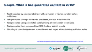 Vincent Terrasi | @vincentterrasi | #TechSEOBoost
Google, What is bad generated content in 2016?
• Text translated by an automated tool without human review or curation before
publishing
• Text generated through automated processes, such as Markov chains
• Text generated using automated synonymizing or obfuscation techniques
• Text generated from scraping Atom/RSS feeds or search results
• Stitching or combining content from different web pages without adding sufficient value
https://web.archive.org/web/20160222004700/https://support.google.com/webmasters/answer/2721306?hl=en
 