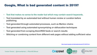 Vincent Terrasi | @vincentterrasi | #TechSEOBoost
Google, What is bad generated content in 2019?
• Text that makes no sense to the reader but which may contain search keywords.
• Text translated by an automated tool without human review or curation before
publishing
• Text generated through automated processes, such as Markov chains
• Text generated using automated synonymizing or obfuscation techniques
• Text generated from scraping Atom/RSS feeds or search results
• Stitching or combining content from different web pages without adding sufficient value
https://support.google.com/webmasters/answer/2721306?hl=en
 