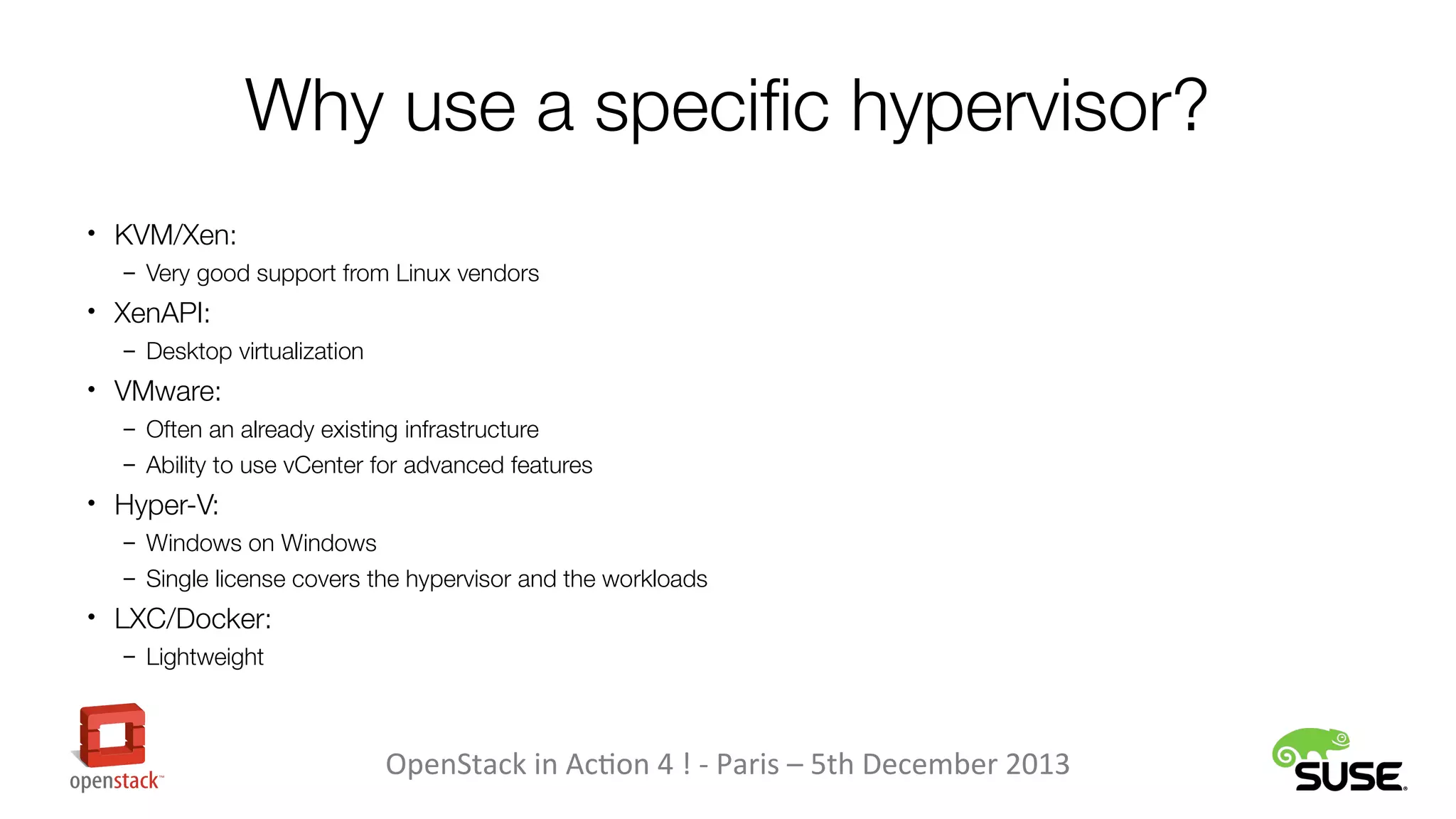 Why use a specific hypervisor?
• KVM/Xen:
– Very good support from Linux vendors

• XenAPI:
– Desktop virtualization

• VMware:
– Often an already existing infrastructure
– Ability to use vCenter for advanced features

• Hyper-V:
– Windows on Windows
– Single license covers the hypervisor and the workloads

• LXC/Docker:
– Lightweight

OpenStack in Action 4 ! - Paris – 5th December 2013

 