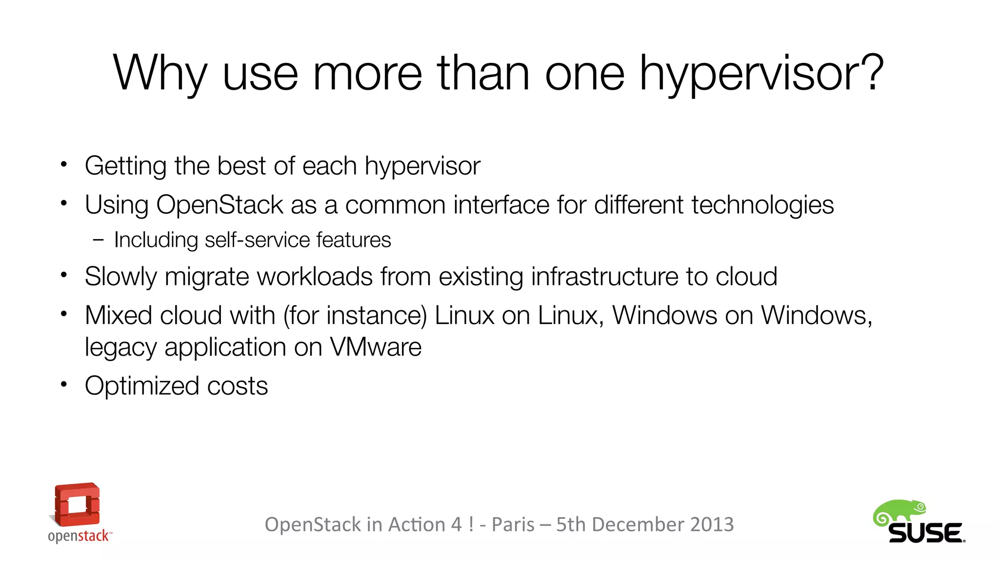 Why use more than one hypervisor?
• Getting the best of each hypervisor
• Using OpenStack as a common interface for different technologies
– Including self-service features

• Slowly migrate workloads from existing infrastructure to cloud
• Mixed cloud with (for instance) Linux on Linux, Windows on Windows,

legacy application on VMware
• Optimized costs

OpenStack in Action 4 ! - Paris – 5th December 2013

 