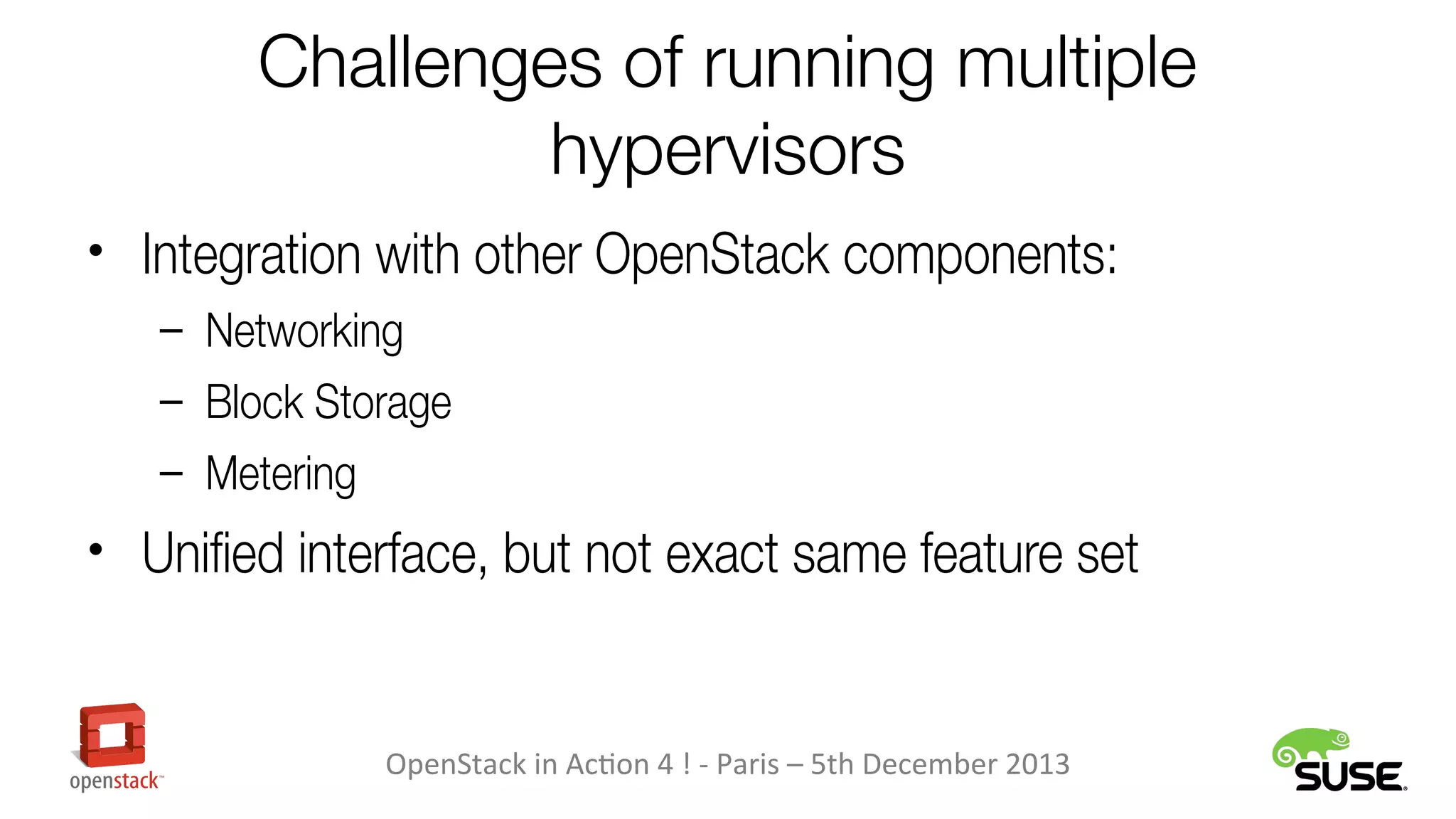Challenges of running multiple
hypervisors
• Integration with other OpenStack components:
– Networking
– Block Storage
– Metering

• Unified interface, but not exact same feature set

OpenStack in Action 4 ! - Paris – 5th December 2013

 