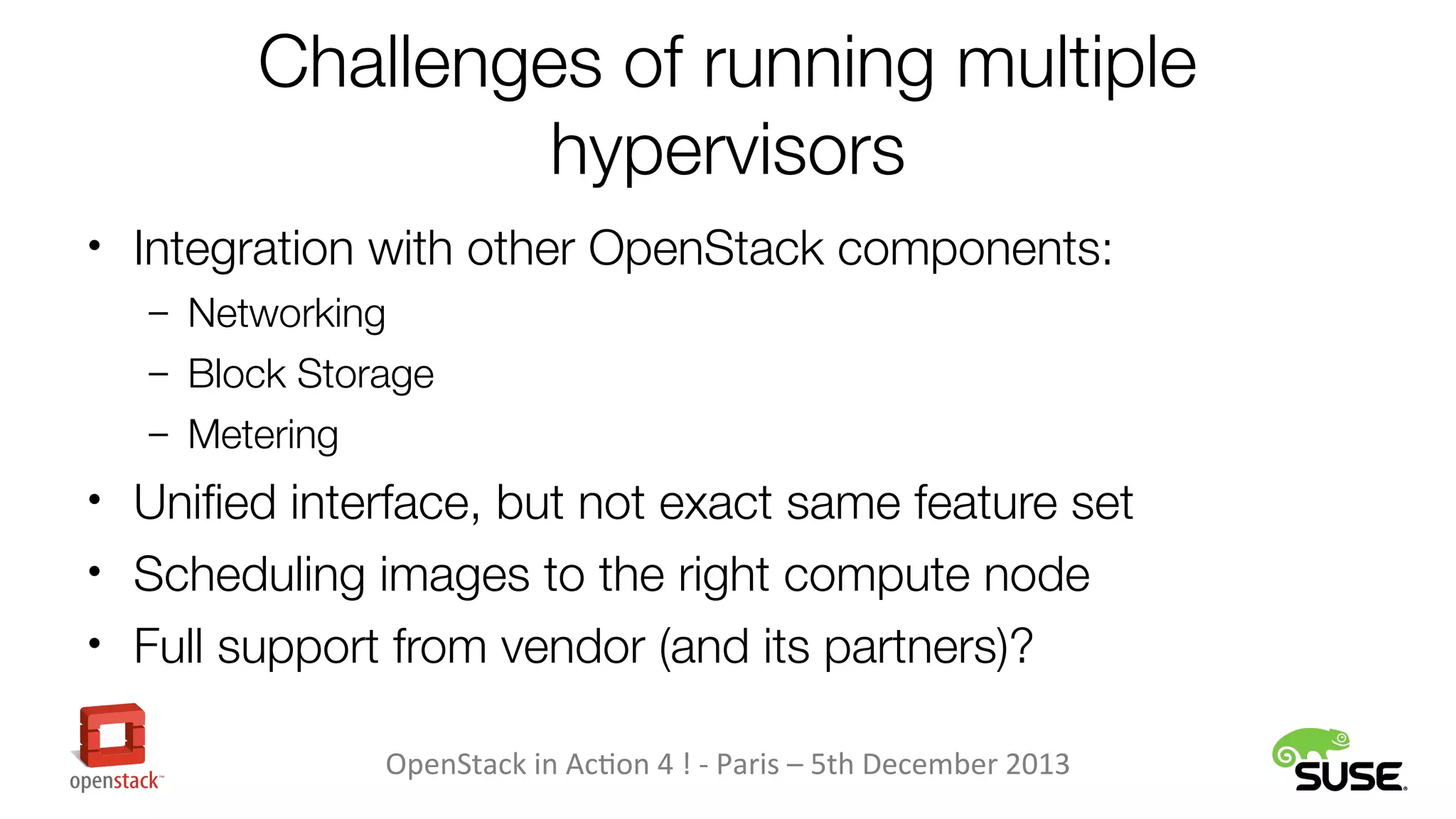 Challenges of running multiple
hypervisors
• Integration with other OpenStack components:
– Networking
– Block Storage
– Metering

• Unified interface, but not exact same feature set
• Scheduling images to the right compute node
• Full support from vendor (and its partners)?
OpenStack in Action 4 ! - Paris – 5th December 2013

 