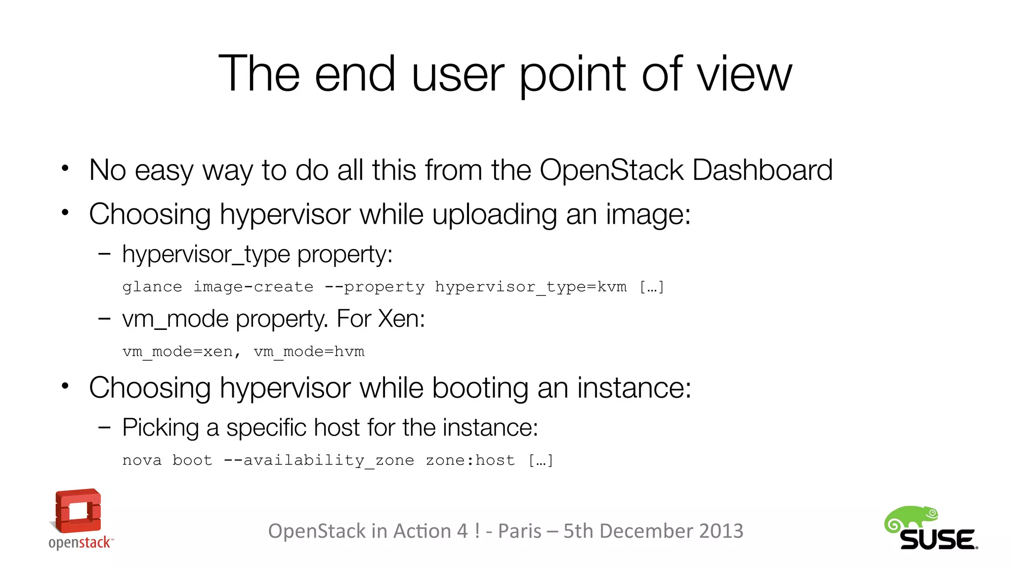 The end user point of view
• No easy way to do all this from the OpenStack Dashboard
• Choosing hypervisor while uploading an image:
– hypervisor_type property:
glance image-create --property hypervisor_type=kvm […]

– vm_mode property. For Xen:
vm_mode=xen, vm_mode=hvm

• Choosing hypervisor while booting an instance:
– Picking a specific host for the instance:
nova boot --availability_zone zone:host […]

OpenStack in Action 4 ! - Paris – 5th December 2013

 