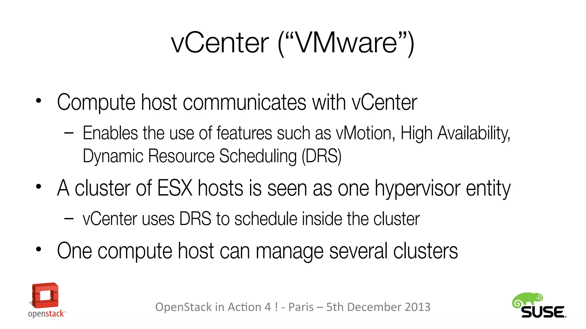 vCenter (“VMware”)
• Compute host communicates with vCenter
– Enables the use of features such as vMotion, High Availability,

Dynamic Resource Scheduling (DRS)

• A cluster of ESX hosts is seen as one hypervisor entity
– vCenter uses DRS to schedule inside the cluster

• One compute host can manage several clusters
OpenStack in Action 4 ! - Paris – 5th December 2013

 